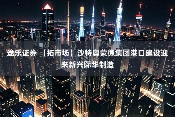 途乐证券 【拓市场】沙特奥蒙德集团港口建设迎来新兴际华制造