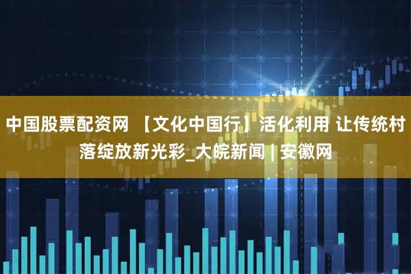 中国股票配资网 【文化中国行】活化利用 让传统村落绽放新光彩_大皖新闻 | 安徽网