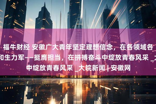 福牛财经 安徽广大青年坚定理想信念，在各领域各方面勇当排头兵和生力军——挺膺担当，在拼搏奋斗中绽放青春风采 _大皖新闻 | 安徽网