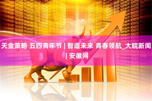 天金策略 五四青年节 | 智造未来 青春领航_大皖新闻 | 安徽网