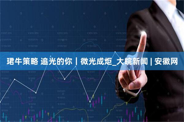 珺牛策略 追光的你｜微光成炬_大皖新闻 | 安徽网