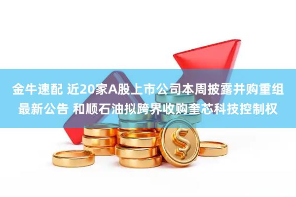 金牛速配 近20家A股上市公司本周披露并购重组最新公告 和顺石油拟跨界收购奎芯科技控制权