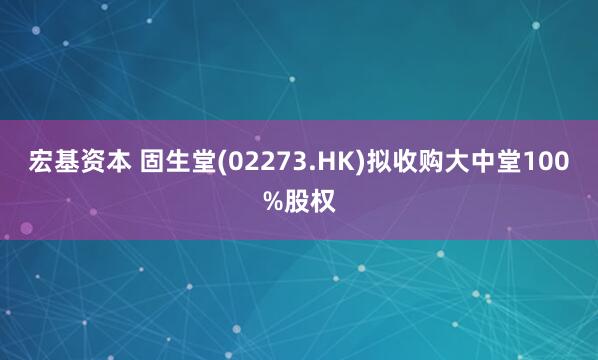 宏基资本 固生堂(02273.HK)拟收购大中堂100%股权