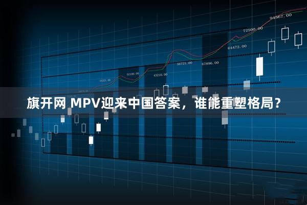 旗开网 MPV迎来中国答案，谁能重塑格局？