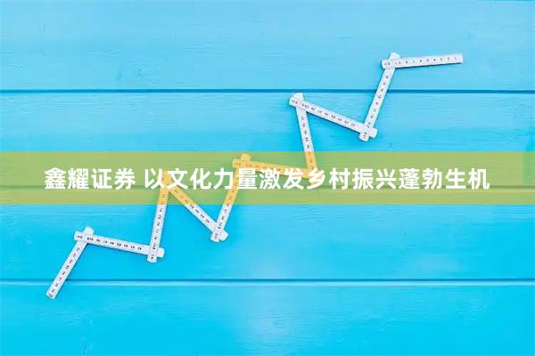 鑫耀证券 以文化力量激发乡村振兴蓬勃生机