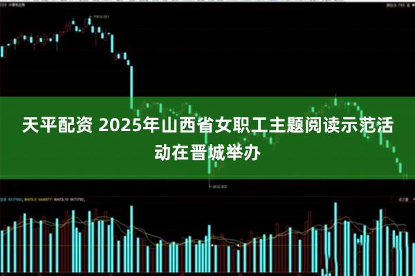 天平配资 2025年山西省女职工主题阅读示范活动在晋城举办