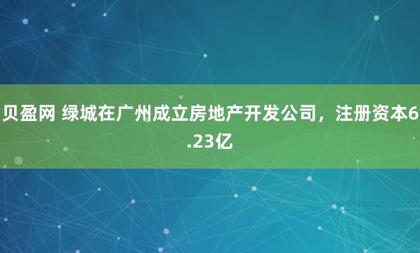 贝盈网 绿城在广州成立房地产开发公司，注册资本6.23亿