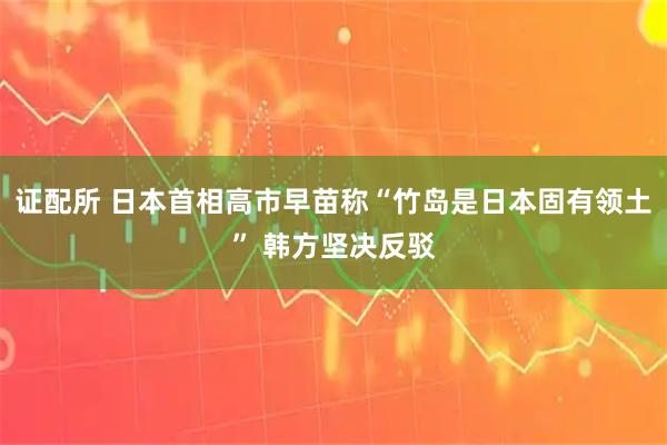 证配所 日本首相高市早苗称“竹岛是日本固有领土” 韩方坚决反驳
