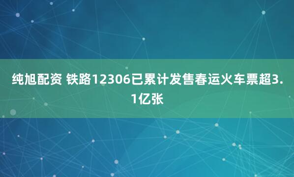 纯旭配资 铁路12306已累计发售春运火车票超3.1亿张