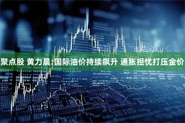 聚点股 黄力晨:国际油价持续飙升 通胀担忧打压金价
