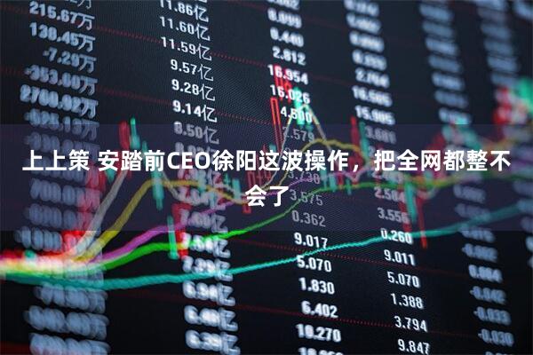上上策 安踏前CEO徐阳这波操作，把全网都整不会了